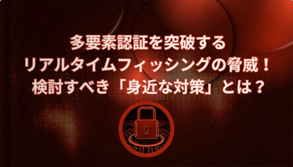 多要素認証を突破するリアルタイムフィッシングの脅威！検討すべき「身近な対策」とは？