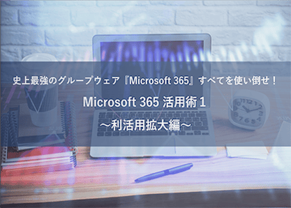 史上最強のグループウェア『Microsoft 365』すべてを使い倒せ！ Microsoft 365 活用術１ ～利活用拡大編～