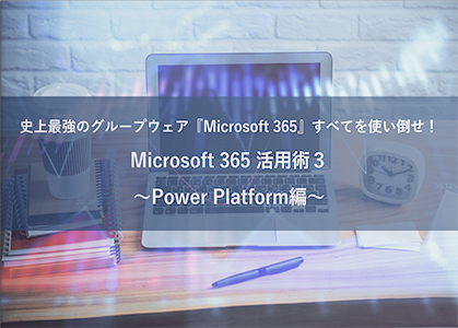史上最強のグループウェア『Microsoft 365』すべてを使い倒せ！ Microsoft 365 活用術３ ～Power Platform編～